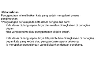 •Kata terbitan
Penggandaan ini melibatkan kata yang sudah mengalami proses
pengimbuhan.
•Pengulangan berlaku pada kata dasar dengan dua cara:
Kata dasar diulang sepenuhnya dan awalan dirangkaikan di bahagian
depan
kata yang pertama atau penggandaan separa depan.
Kata dasar diulang sepenuhnya tetapi imbuhan dirangkaikan di bahagian
depan kata yang kedua atau penggandaan separa belakang.
Ia merupakan pengulangan yang dipisahkan dengan sengkang.
 