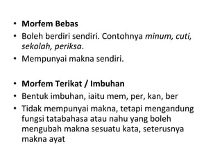 • Morfem Bebas
• Boleh berdiri sendiri. Contohnya minum, cuti,
sekolah, periksa.
• Mempunyai makna sendiri.
• Morfem Terikat / Imbuhan
• Bentuk imbuhan, iaitu mem, per, kan, ber
• Tidak mempunyai makna, tetapi mengandung
fungsi tatabahasa atau nahu yang boleh
mengubah makna sesuatu kata, seterusnya
makna ayat
 