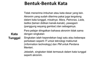 Bentuk-Bentuk Kata
Kata
Tunggal
Tidak menerima imbuhan atau kata dasar yang lain.
Akronim yang sudah diterima pakai juga tergolong
dalam kata tunggal, misalnya: Mara, Petronas, Lada,
tadika (taman didikan kanak-kanak), pawagam
(panggung wayang gambar) dan sebagainya.
Para pelajar diingatkan bahawa akronim tidak sama
dengan singkatan
Singkatan ialah kependekan bagi satu atau beberapa
perkataan seperti IT untuk teknologi maklumat
(information technology) dan PM untuk Perdana
Menteri.
Jelaslah, singkatan tidak termasuk dalam kata tunggal
seperti akronim.
 