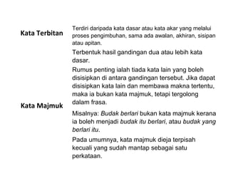 Kata Terbitan
Terdiri daripada kata dasar atau kata akar yang melalui
proses pengimbuhan, sama ada awalan, akhiran, sisipan
atau apitan.
Kata Majmuk
Terbentuk hasil gandingan dua atau lebih kata
dasar.
Rumus penting ialah tiada kata lain yang boleh
disisipkan di antara gandingan tersebut. Jika dapat
disisipkan kata lain dan membawa makna tertentu,
maka ia bukan kata majmuk, tetapi tergolong
dalam frasa.
Misalnya: Budak berlari bukan kata majmuk kerana
ia boleh menjadi budak itu berlari, atau budak yang
berlari itu.
Pada umumnya, kata majmuk dieja terpisah
kecuali yang sudah mantap sebagai satu
perkataan.
 