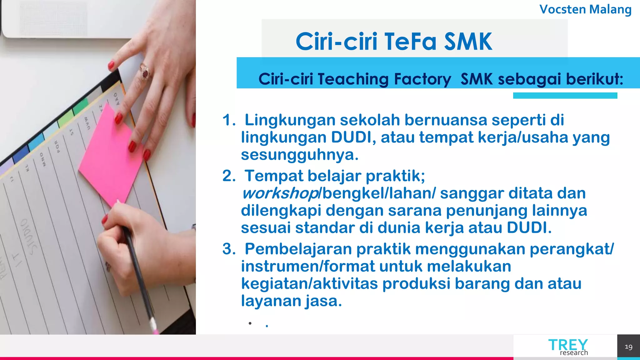 TREYresearch
Vocsten Malang
Ciri-ciri TeFa SMK
Ciri-ciri Teaching Factory SMK sebagai berikut:
1. Lingkungan sekolah bernuansa seperti di
lingkungan DUDI, atau tempat kerja/usaha yang
sesungguhnya.
2. Tempat belajar praktik;
workshop/bengkel/lahan/ sanggar ditata dan
dilengkapi dengan sarana penunjang lainnya
sesuai standar di dunia kerja atau DUDI.
3. Pembelajaran praktik menggunakan perangkat/
instrumen/format untuk melakukan
kegiatan/aktivitas produksi barang dan atau
layanan jasa.
• .
19
 