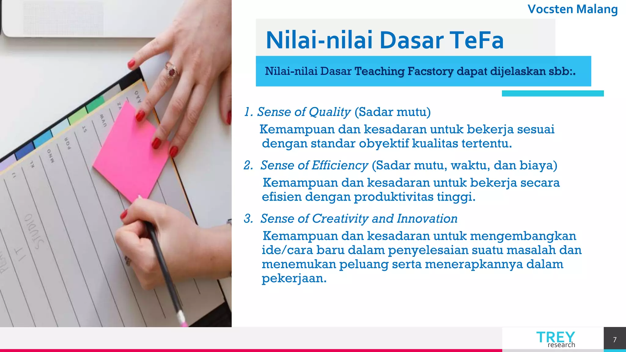 TREYresearch
Vocsten Malang
Nilai-nilai Dasar TeFa
Nilai-nilai Dasar Teaching Facstory dapat dijelaskan sbb:.
1. Sense of Quality (Sadar mutu)
Kemampuan dan kesadaran untuk bekerja sesuai
dengan standar obyektif kualitas tertentu.
2. Sense of Efficiency (Sadar mutu, waktu, dan biaya)
Kemampuan dan kesadaran untuk bekerja secara
efisien dengan produktivitas tinggi.
3. Sense of Creativity and Innovation
Kemampuan dan kesadaran untuk mengembangkan
ide/cara baru dalam penyelesaian suatu masalah dan
menemukan peluang serta menerapkannya dalam
pekerjaan.
7
 