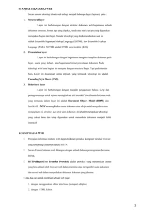 STANDAR TEKNOLOGI WEB
Secara umum teknologi disain web terbagi menjadi beberapa layer (lapisan), yaitu :
1. Structural layer
Layer ini berhubungan dengan struktur dokumen web.bagaimana sebuah
dokumen tersusun, format apa yang dipakai, tanda atau mark up apa yang digunakan
merupakan bagian dari layer. Standar teknologi yang direkomendasikan saat ini
adalah Extensible Hypertext Markup Language (XHTML) dan Extensible Markup
Language (XML). XHTML adalah HTML versi terakhir (4.01)
2. Presentation layer
Layer ini berhubungan dengan bagaimana mengatur tampilan dokumen pada
layar, suara yang keluar , atau bagaimana format pencetakan dokumen. Pada
teknologi web lama bagian ini menyatu dengan structural layer. Tapi pada standar
baru, Layer ini disarankan untuk dipisah. yang termasuk teknologi ini adalah
Cascading Style Sheets (CSS).
3. Behavioral layer
Layer ini berhubungan dengan masalah penggunaan bahasa skrip dan
pemogramannya untuk tujuan meningkatkan sisi interaktif dan dinamis halaman web.
yang termasuk dalam layer ini adalah Document Object Model (DOM) dan
JavaScrift. DOM memungkinkan suatu dokumen atau skrip untuk mengakses atau
mengupdate isi, struktur, dan style dari dokumen. JavaScript merupakan teknologi
yang cukup lama dan tetap digunakan untuk menambah dokumen menjadi lebih
interaktif
KONSEP DASAR WEB
Penyajian informasi melalui web dapat dinikmati pemakai komputer melalui browser
yang terhubung keinternet melalui HTTP.
Secara Umum halaman web dibangun dengan sebuah bahasa pemrograman bernama
HTML
HTTP (HyperText Transfer Protokol) adalah protokol yang menentukan aturan
yang hrus diikuti oleh browser web dalam meminta atau mengambil suatu dokumen
dan server web dalam menyediakan dokumen dokumen yang diminta.
Ada dua cara untuk membuat sebuah web page:
1. dengan menggunakan editor teks biasa (notepad, editplus)
2. dengan HTML Editor.
2
 
