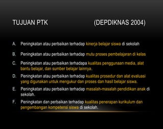 TUJUAN PTK (DEPDIKNAS 2004) 
A. Peningkatan atau perbaikan terhadap kinerja belajar siswa di sekolah 
B. Peningkatan atau perbaikan terhadap mutu proses pembelajaran di kelas 
C. Peningkatan atau perbaikan terhadapa kualitas penggunaan media, alat 
bantu belajar, dan sumber belajar lainnya. 
D. Peningkatan atau perbaikan terhadap kualitas prosedur dan alat evaluasi 
yang digunakan untuk mengukur dan proses dan hasil belajar siswa. 
E. Peningkatan atau perbaikan terhadap masalah-masalah pendidikan anak di 
sekolah. 
F. Peningkatan dan perbaikan terhadap kualitas penerapan kurikulum dan 
pengembangan kompetensi siswa di sekolah. 
 