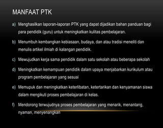 MANFAAT PTK 
a) Menghasilkan laporan-laporan PTK yang dapat dijadikan bahan panduan bagi 
para pendidik (guru) untuk meningkatkan kulitas pembelajaran. 
b) Menumbuh kembangkan kebiasaan, budaya, dan atau tradisi meneliti dan 
menulis artikel ilmiah di kalangan pendidik. 
c) Mewujudkan kerja sama pendidik dalam satu sekolah atau beberapa sekolah 
d) Meningkatkan kemampuan pendidik dalam upaya menjabarkan kurikulum atau 
program pembelajaran yang sesuai 
e) Memupuk dan meningkatkan keterlibatan, ketertarikan dan kenyamanan siswa 
dalam mengikuti proses pembelajaran di kelas. 
f) Mendorong terwujudnya proses pembelajaran yang menarik, menantang, 
nyaman, menyenangkan 
 