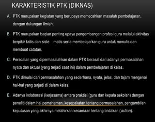 KARAKTERISTIK PTK (DIKNAS) 
A. PTK merupakan kegiatan yang berupaya memecahkan masalah pembelajaran, 
dengan dukungan ilmiah. 
B. PTK merupakan bagian penting upaya pengembangan profesi guru melalui aktivitas 
berpikir kritis dan siste matis serta membelajarkan guru untuk menulis dan 
membuat catatan. 
C. Persoalan yang dipermasalahkan dalam PTK berasal dari adanya permasalahan 
nyata dan aktual (yang terjadi saat ini) dalam pembelajaran di kelas. 
D. PTK dimulai dari permasalahan yang sederhana, nyata, jelas, dan tajam mengenai 
hal-hal yang terjadi di dalam kelas. 
E. Adanya kolaborasi (kerjasama) antara praktisi (guru dan kepala sekolah) dengan 
peneliti dalam hal pemahaman, kesepakatan tentang permasalahan, pengambilan 
keputusan yang akhirnya melahirkan kesamaan tentang tindakan (action). 
 