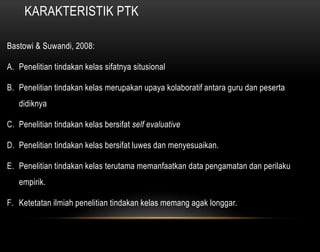 KARAKTERISTIK PTK 
Bastowi & Suwandi, 2008: 
A. Penelitian tindakan kelas sifatnya situsional 
B. Penelitian tindakan kelas merupakan upaya kolaboratif antara guru dan peserta 
didiknya 
C. Penelitian tindakan kelas bersifat self evaluative 
D. Penelitian tindakan kelas bersifat luwes dan menyesuaikan. 
E. Penelitian tindakan kelas terutama memanfaatkan data pengamatan dan perilaku 
empirik. 
F. Ketetatan ilmiah penelitian tindakan kelas memang agak longgar. 
 