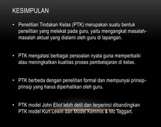KESIMPULAN 
• Penelitian Tindakan Kelas (PTK) merupakan suatu bentuk 
penelitian yang melekat pada guru, yaitu mengangkat masalah-masalah 
aktual yang dialami oleh guru di lapangan. 
• PTK mengatasi berbagai persoalan nyata guna memperbaiki 
atau meningkatkan kualitas proses pembelajaran di kelas. 
• PTK berbeda dengan penelitian formal dan mempunyai prinsip-prinsip 
yang harus diperhatikan oleh guru. 
• PTK model John Eliot lebih detil dan terperinci dibandingkan 
PTK model Kurt Lewin dan Model Kemmis & Mc Taggart. 
 