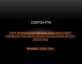 CONTOH PTK 
UPAYA MENINGKATKAN PRESTASI SISWA PADA KONSEP 
PERUBAHAN PADA BENDA DENGAN MENGGUNAKAN METODA 
DEMONTRASI 
MUHAMAD YUSUF, S.Pd. 
 