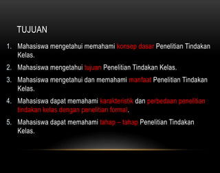 TUJUAN 
1. Mahasiswa mengetahui memahami konsep dasar Penelitian Tindakan 
Kelas. 
2. Mahasiswa mengetahui tujuan Penelitian Tindakan Kelas. 
3. Mahasiswa mengetahui dan memahami manfaat Penelitian Tindakan 
Kelas. 
4. Mahasiswa dapat memahami karakteristik dan perbedaan penelitian 
tindakan kelas dengan penelitian formal. 
5. Mahasiswa dapat memahami tahap – tahap Penelitian Tindakan 
Kelas. 
 