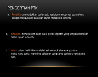 PENGERTIAN PTK 
a. Penelitian, menunjukkan pada suatu kegiatan mencermati suatu objek 
dengan mengunakan cara dan aturan metodologi tertentu 
b. Tindakan, menunjukkan pada suau gerak kegiatan yang sengaja dilakukan 
dalam tujuan terteentu. 
c. Kelas, dalam hal ini kelas adalah sekelompok siswa yang dalam 
waktu yang sama, menerima pelajaran yang sama dari guru yang sama 
pula. 
 