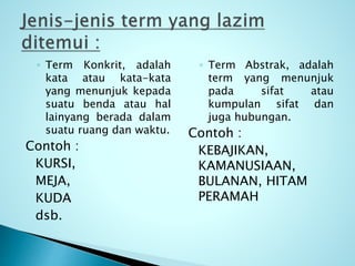 ◦ Term Konkrit, adalah
kata atau kata-kata
yang menunjuk kepada
suatu benda atau hal
lainyang berada dalam
suatu ruang dan waktu.
Contoh :
KURSI,
MEJA,
KUDA
dsb.
◦ Term Abstrak, adalah
term yang menunjuk
pada sifat atau
kumpulan sifat dan
juga hubungan.
Contoh :
KEBAJIKAN,
KAMANUSIAAN,
BULANAN, HITAM
PERAMAH
 