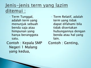 ◦ Term Tunggal,
adalah term yang
menunjuk sebuah
benda saja atau
himpunan yang
hanya beranggota
satu.
Contoh : Kepala SMP
Negeri 1 Malang
yang kedua,
◦ Term Relatif, adalah
term yang tidak
dapat difahami bila
tidak disertakan
hubungannya dengan
benda atau hal yang
lain.
Contoh : Genting,
 