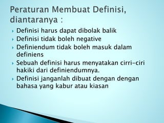  Definisi harus dapat dibolak balik
 Definisi tidak boleh negative
 Definiendum tidak boleh masuk dalam
definiens
 Sebuah definisi harus menyatakan cirri-ciri
hakiki dari definiendumnya.
 Definisi janganlah dibuat dengan dengan
bahasa yang kabur atau kiasan
 