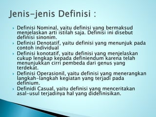  Definisi Nominal, yaitu definisi yang bermaksud
menjelaskan arti istilah saja. Definisi ini disebut
definisi sinonim.
 Definisi Denotatif, yaitu definisi yang menunjuk pada
contoh individual
 Definisi konotatif, yaitu definisi yang menjelaskan
cukup lengkap kepada definiendum karena telah
menunjukkan cirri pembeda dari genus yang
terdekat.
 Definisi Operasionil, yaitu definisi yang menerangkan
langkah-langkah kegiatan yang terjadi pada
definium.
 Definidi Casual, yaitu definisi yang menceritakan
asal-usul terjadinya hal yang didefinisikan.
 