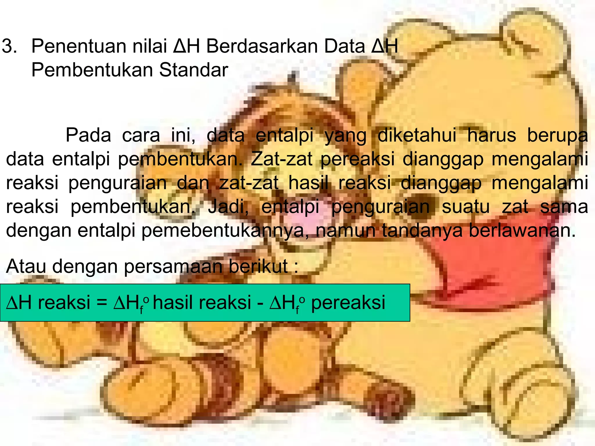 3. Penentuan nilai ΔH Berdasarkan Data ΔH
Pembentukan Standar
Pada cara ini, data entalpi yang diketahui harus berupa
data entalpi pembentukan. Zat-zat pereaksi dianggap mengalami
reaksi penguraian dan zat-zat hasil reaksi dianggap mengalami
reaksi pembentukan. Jadi, entalpi penguraian suatu zat sama
dengan entalpi pemebentukannya, namun tandanya berlawanan.
Atau dengan persamaan berikut :
∆H reaksi = ∆Hf
o
hasil reaksi - ∆Hf
o
pereaksi
 