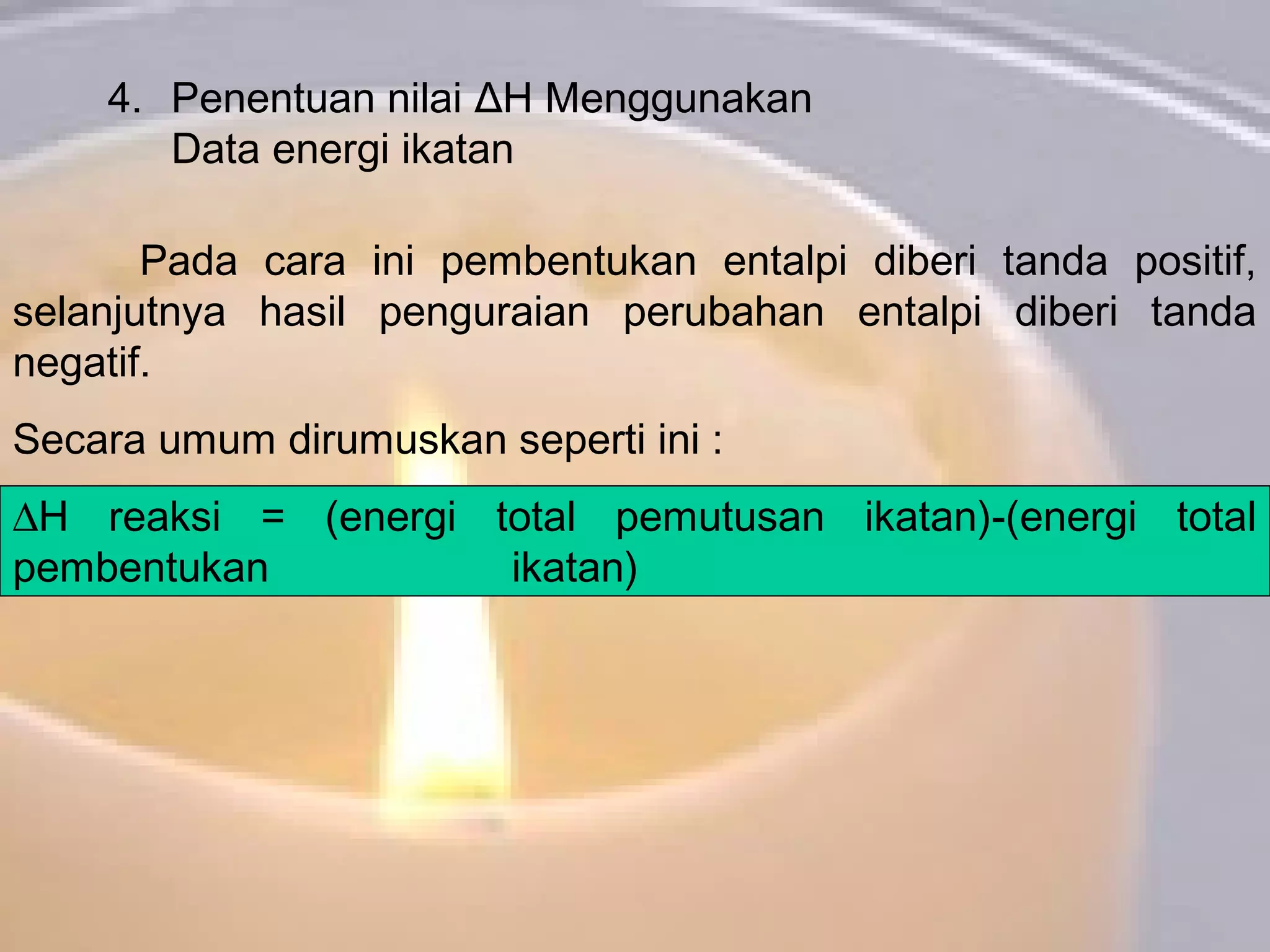 4. Penentuan nilai ΔH Menggunakan
Data energi ikatan
Pada cara ini pembentukan entalpi diberi tanda positif,
selanjutnya hasil penguraian perubahan entalpi diberi tanda
negatif.
Secara umum dirumuskan seperti ini :
∆H reaksi = (energi total pemutusan ikatan)-(energi total
pembentukan ikatan)
 