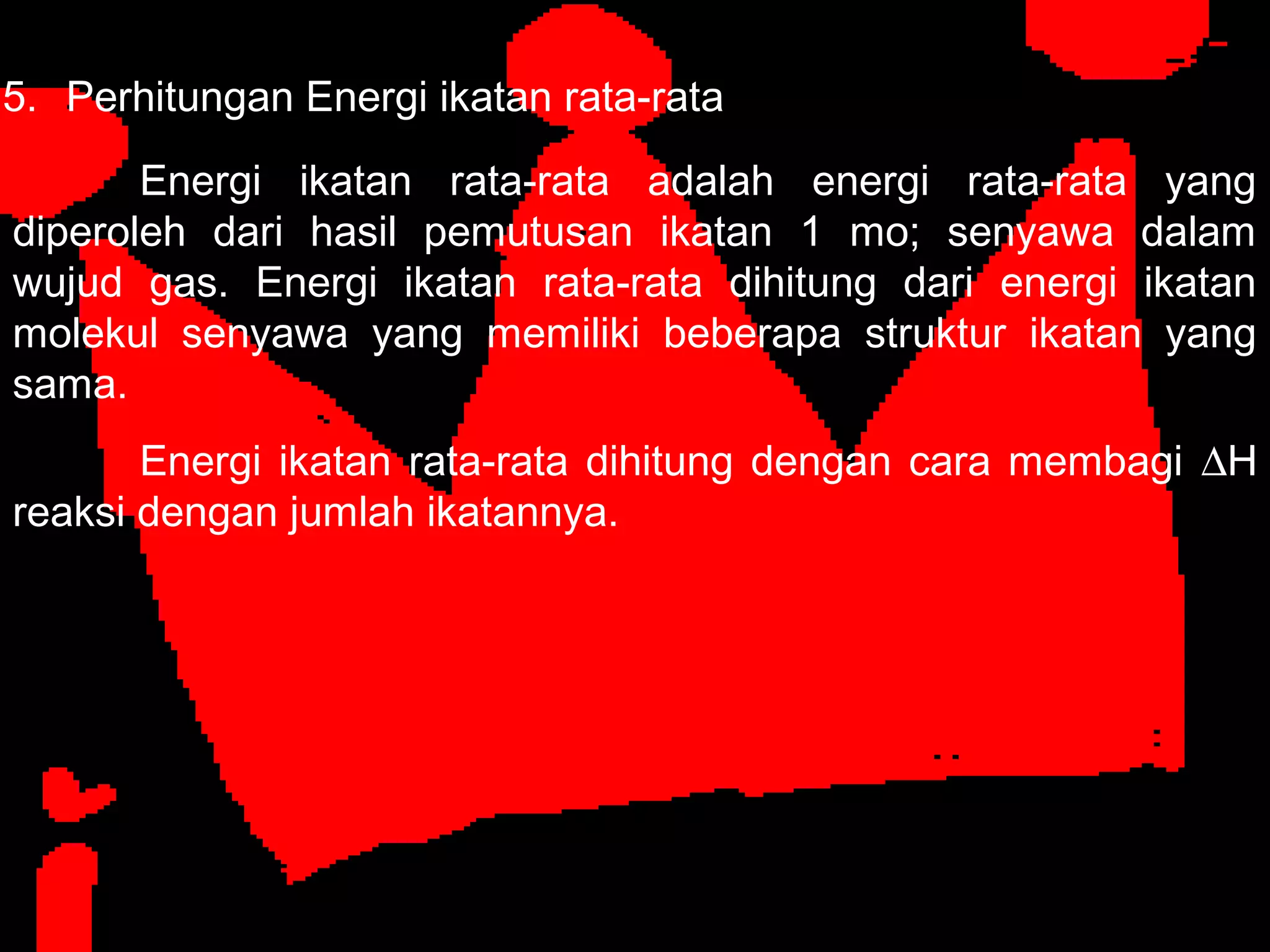 5. Perhitungan Energi ikatan rata-rata
Energi ikatan rata-rata adalah energi rata-rata yang
diperoleh dari hasil pemutusan ikatan 1 mo; senyawa dalam
wujud gas. Energi ikatan rata-rata dihitung dari energi ikatan
molekul senyawa yang memiliki beberapa struktur ikatan yang
sama.
Energi ikatan rata-rata dihitung dengan cara membagi ∆H
reaksi dengan jumlah ikatannya.
 