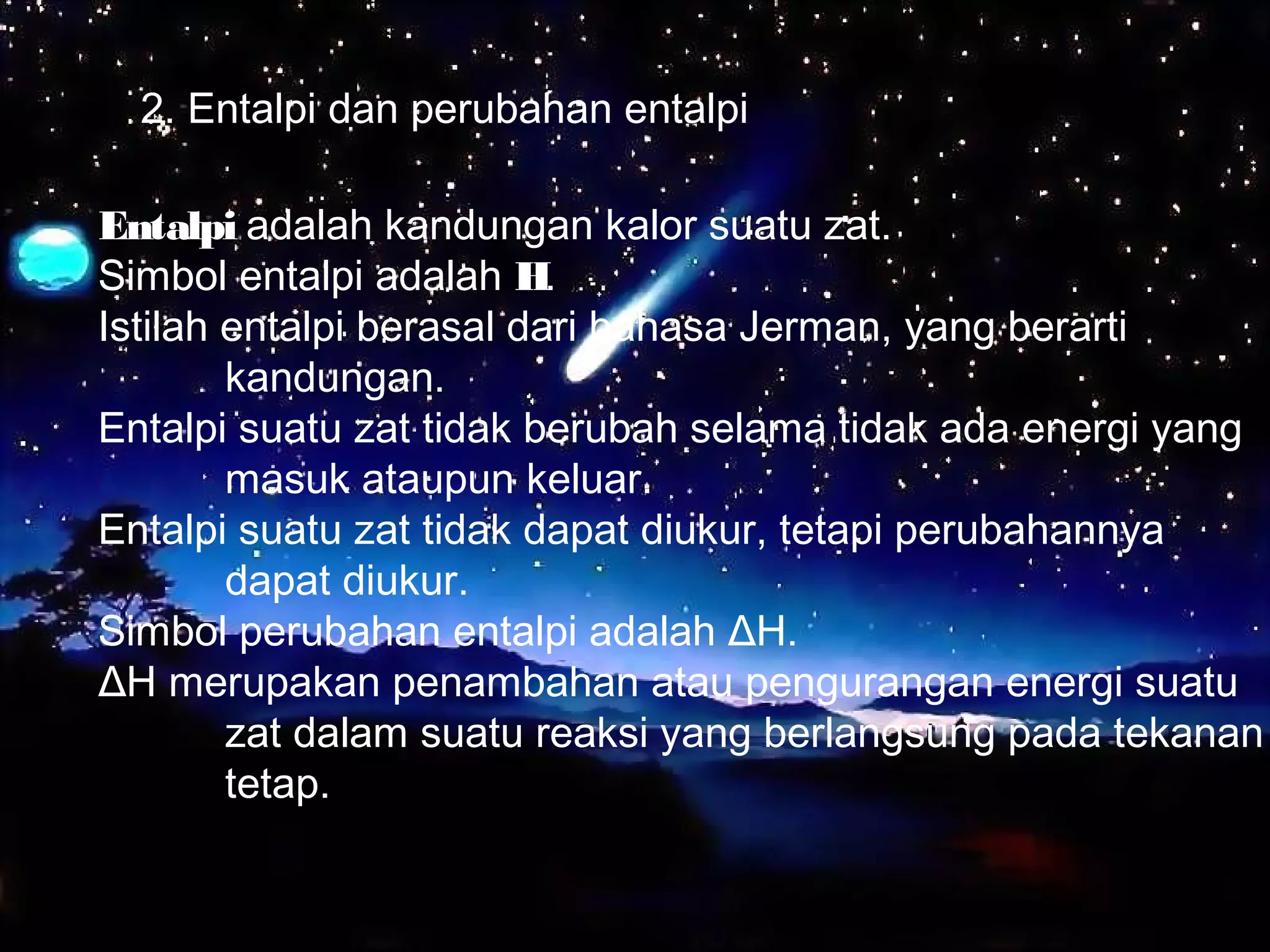 2. Entalpi dan perubahan entalpi
Entalpi adalah kandungan kalor suatu zat.
Simbol entalpi adalah H.
Istilah entalpi berasal dari bahasa Jerman, yang berarti
kandungan.
Entalpi suatu zat tidak berubah selama tidak ada energi yang
masuk ataupun keluar.
Entalpi suatu zat tidak dapat diukur, tetapi perubahannya
dapat diukur.
Simbol perubahan entalpi adalah ΔH.
ΔH merupakan penambahan atau pengurangan energi suatu
zat dalam suatu reaksi yang berlangsung pada tekanan
tetap.
 