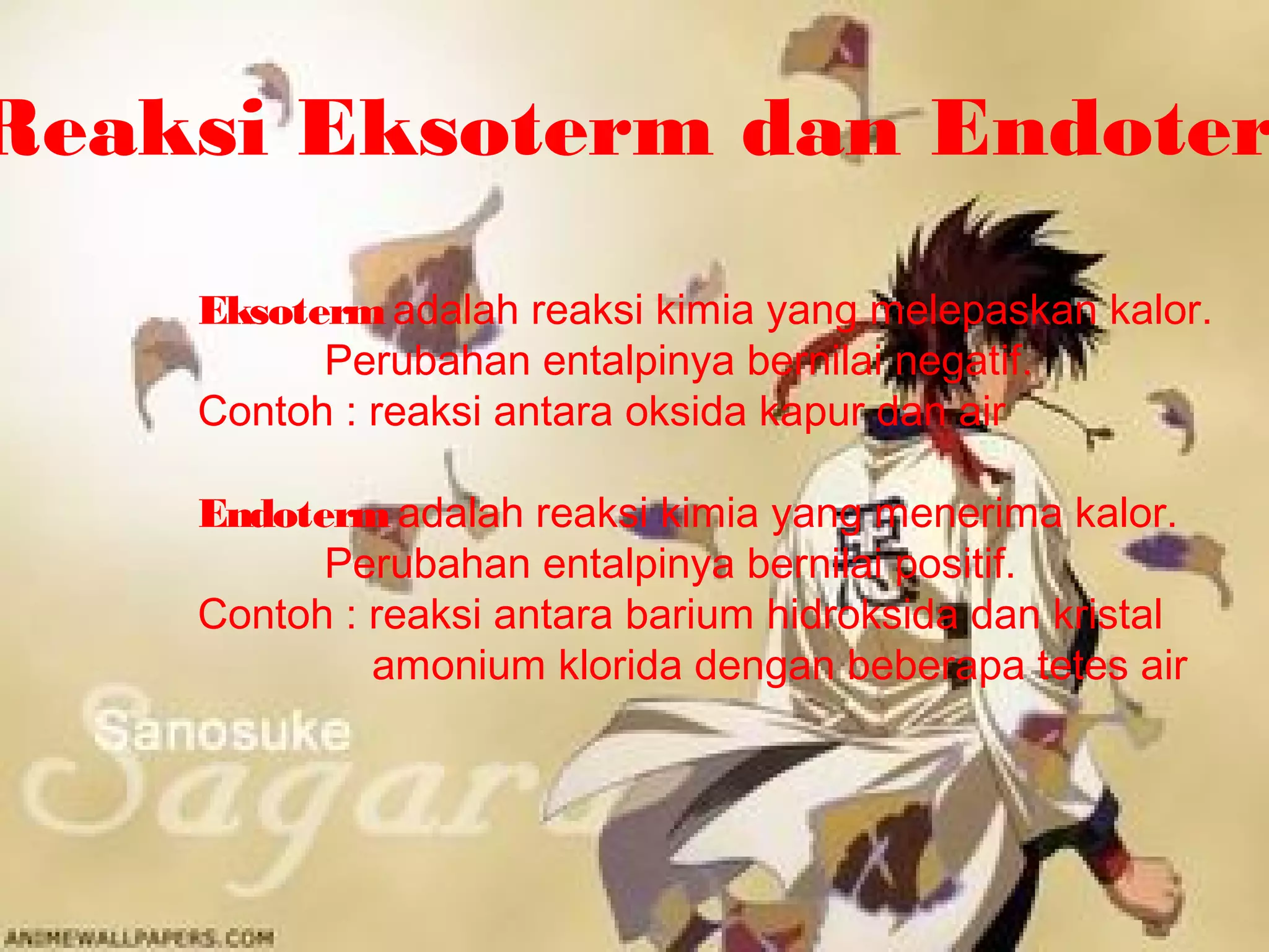 Reaksi Eksoterm dan Endoter
Eksotermadalah reaksi kimia yang melepaskan kalor.
Perubahan entalpinya bernilai negatif.
Contoh : reaksi antara oksida kapur dan air
Endoterm adalah reaksi kimia yang menerima kalor.
Perubahan entalpinya bernilai positif.
Contoh : reaksi antara barium hidroksida dan kristal
amonium klorida dengan beberapa tetes air
 