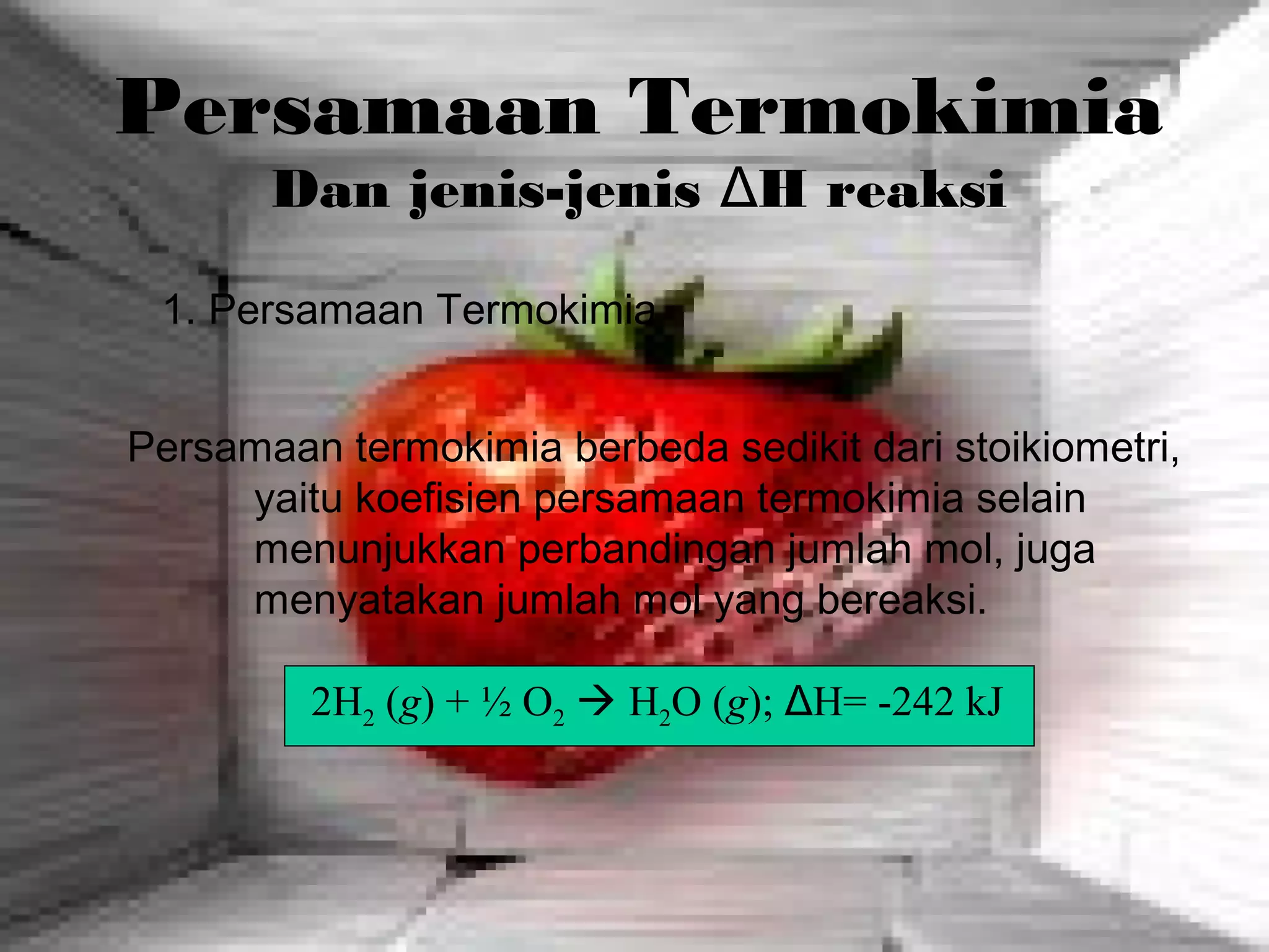 Persamaan Termokimia
Dan jenis-jenis ΔH reaksi
Persamaan termokimia berbeda sedikit dari stoikiometri,
yaitu koefisien persamaan termokimia selain
menunjukkan perbandingan jumlah mol, juga
menyatakan jumlah mol yang bereaksi.
1. Persamaan Termokimia
2H2 (g) + ½ O2  H2O (g); ΔH= -242 kJ
 