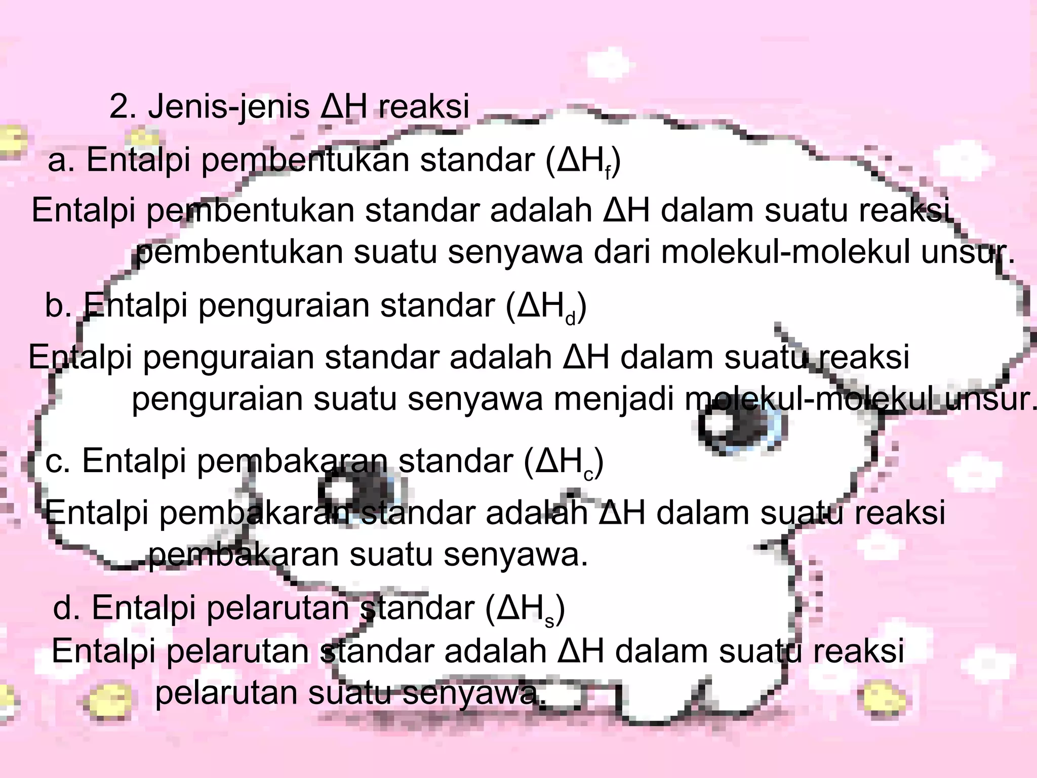 2. Jenis-jenis ΔH reaksi
a. Entalpi pembentukan standar (ΔHf)
Entalpi pembentukan standar adalah ΔH dalam suatu reaksi
pembentukan suatu senyawa dari molekul-molekul unsur.
b. Entalpi penguraian standar (ΔHd)
Entalpi penguraian standar adalah ΔH dalam suatu reaksi
penguraian suatu senyawa menjadi molekul-molekul unsur.
c. Entalpi pembakaran standar (ΔHc)
Entalpi pembakaran standar adalah ΔH dalam suatu reaksi
pembakaran suatu senyawa.
d. Entalpi pelarutan standar (ΔHs)
Entalpi pelarutan standar adalah ΔH dalam suatu reaksi
pelarutan suatu senyawa.
 