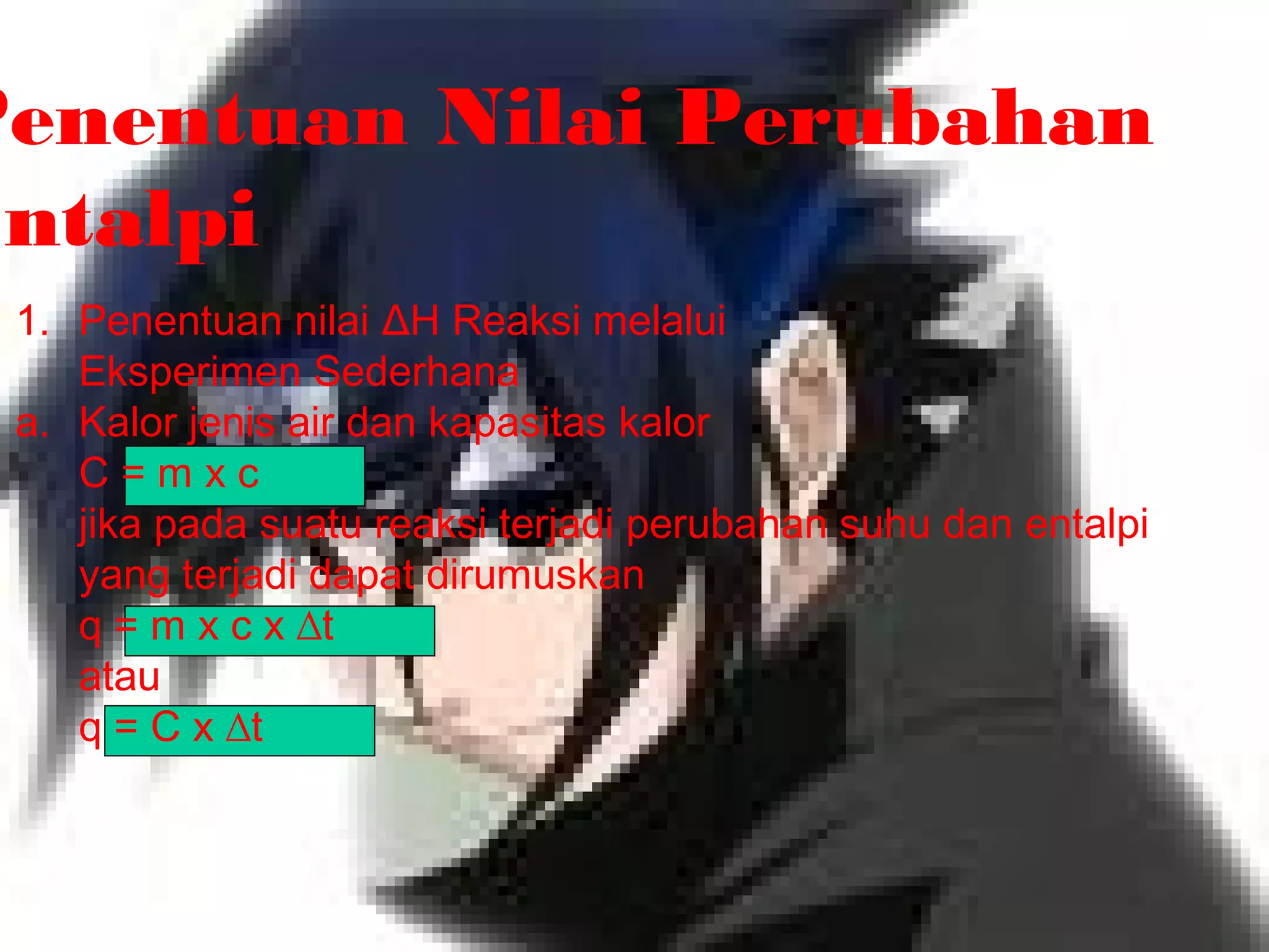 Penentuan Nilai Perubahan
Entalpi
1. Penentuan nilai ΔH Reaksi melalui
Eksperimen Sederhana
a. Kalor jenis air dan kapasitas kalor
C = m x c
jika pada suatu reaksi terjadi perubahan suhu dan entalpi
yang terjadi dapat dirumuskan
q = m x c x ∆t
atau
q = C x ∆t
 