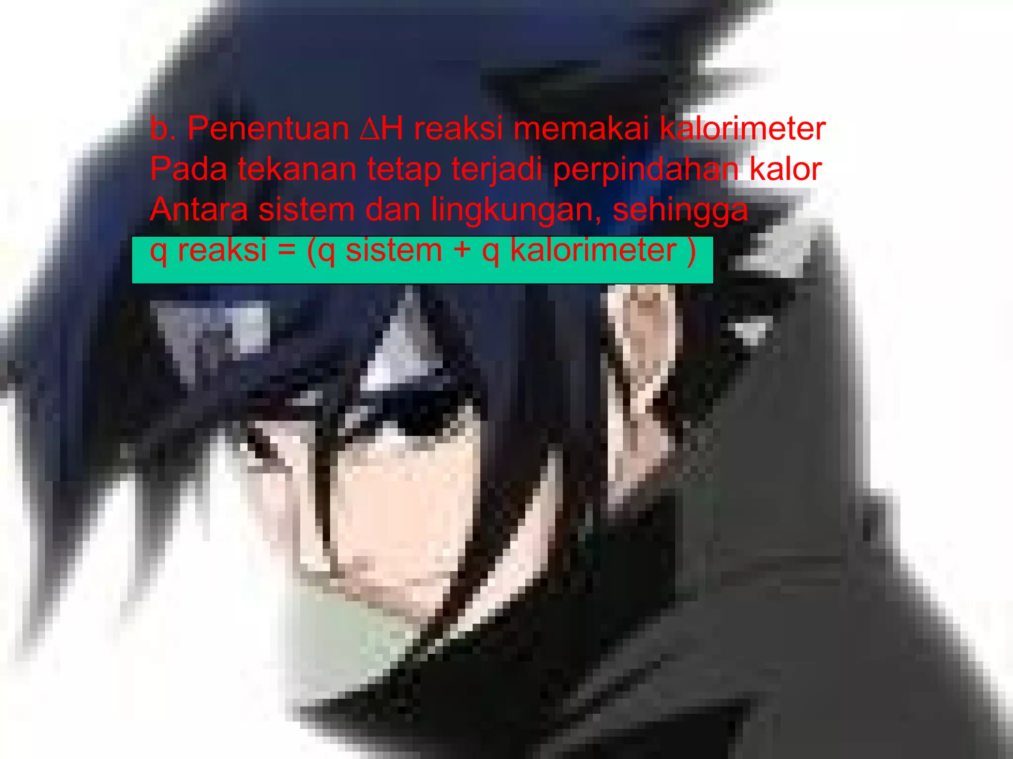 b. Penentuan ∆H reaksi memakai kalorimeter
Pada tekanan tetap terjadi perpindahan kalor
Antara sistem dan lingkungan, sehingga
q reaksi = (q sistem + q kalorimeter )
 