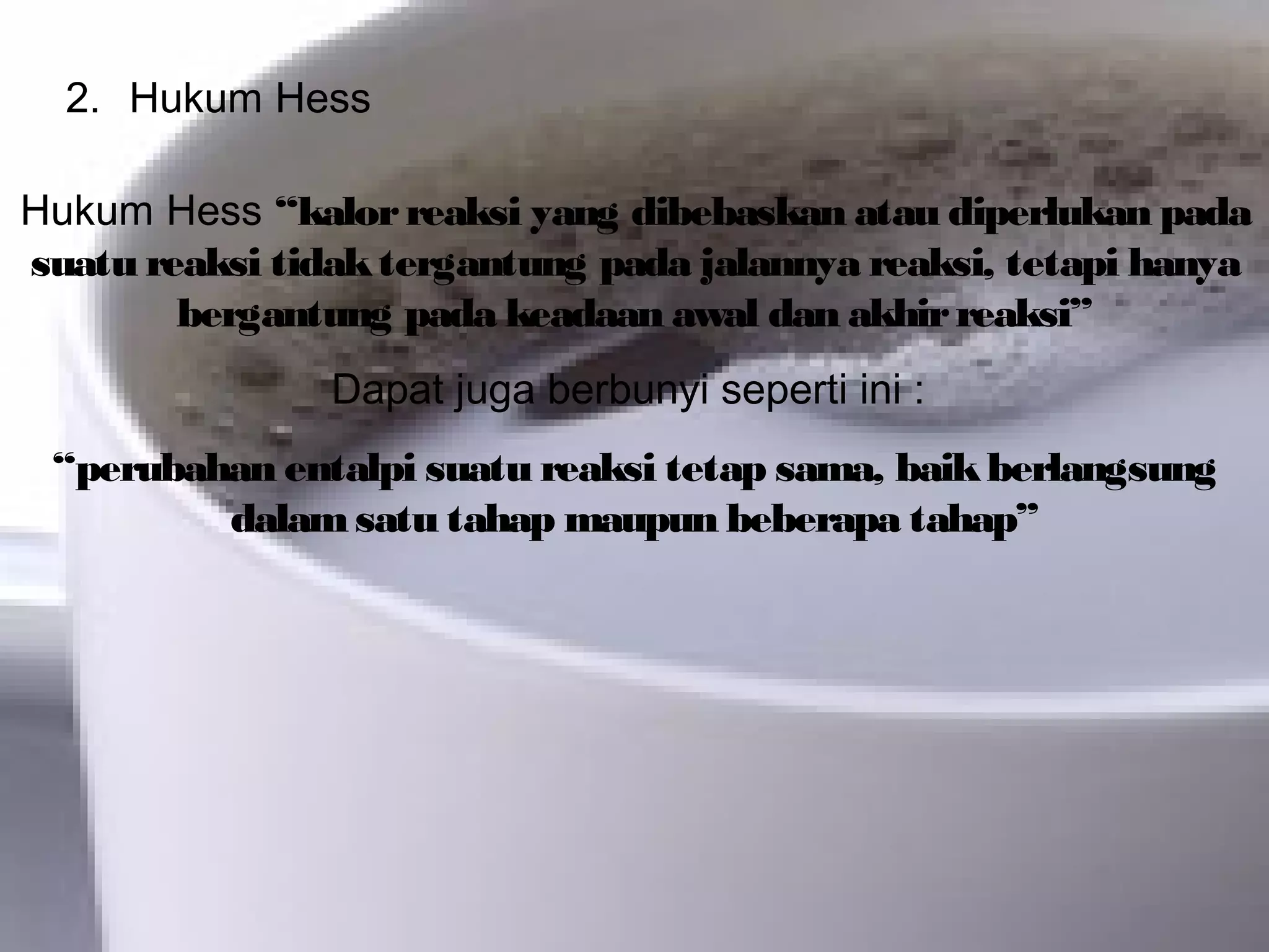 2. Hukum Hess
Hukum Hess “kalorreaksi yang dibebaskan atau diperlukan pada
suatu reaksi tidaktergantung pada jalannya reaksi, tetapi hanya
bergantung pada keadaan awal dan akhirreaksi”
Dapat juga berbunyi seperti ini :
“perubahan entalpi suatu reaksi tetap sama, baikberlangsung
dalamsatu tahap maupun beberapa tahap”
 