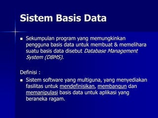 Sistem Basis Data
 Sekumpulan program yang memungkinkan
pengguna basis data untuk membuat & memelihara
suatu basis data disebut Database Management
System (DBMS).
Definisi :
 Sistem software yang multiguna, yang menyediakan
fasilitas untuk mendefinisikan, membangun dan
memanipulasi basis data untuk aplikasi yang
beraneka ragam.
 