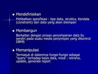  Mendefinisikan
Melibatkan spesifikasi : tipe data, struktur, Kendala
(constraint) dari data yang akan disimpan
 Membangun
Berkaitan dengan proses penyimpanan data itu
sendiri pada suatu media penyimpan yang dikontrol
DBMS
 Memanipulasi
Termasuk di dalamnya fungsi-fungsi sebagai
“query” terhadap basis data, misal : retrieve,
update, generate report
 