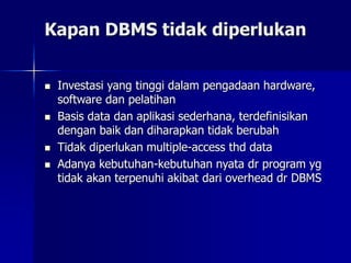 Kapan DBMS tidak diperlukan
 Investasi yang tinggi dalam pengadaan hardware,
software dan pelatihan
 Basis data dan aplikasi sederhana, terdefinisikan
dengan baik dan diharapkan tidak berubah
 Tidak diperlukan multiple-access thd data
 Adanya kebutuhan-kebutuhan nyata dr program yg
tidak akan terpenuhi akibat dari overhead dr DBMS
 