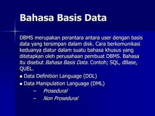 Bahasa Basis Data
DBMS merupakan perantara antara user dengan basis
data yang tersimpan dalam disk. Cara berkomunikasi
keduanya diatur dalam suatu bahasa khusus yang
ditetapkan oleh perusahaan pembuat DBMS. Bahasa
itu disebut Bahasa Basis Data. Contoh; SQL, dBase,
QUEL.
 Data Definition Language (DDL)
 Data Manipulation Language (DML)
– Prosedural
– Non Prosedural
 