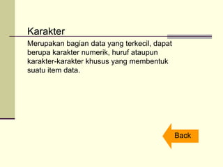 Karakter
Merupakan bagian data yang terkecil, dapat
berupa karakter numerik, huruf ataupun
karakter-karakter khusus yang membentuk
suatu item data.
Back
 