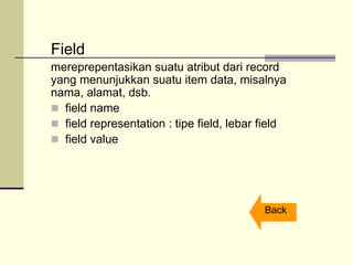 Field
mereprepentasikan suatu atribut dari record
yang menunjukkan suatu item data, misalnya
nama, alamat, dsb.
 field name
 field representation : tipe field, lebar field
 field value
Back
 