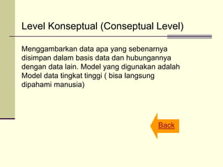 Level Konseptual (Conseptual Level)
Menggambarkan data apa yang sebenarnya
disimpan dalam basis data dan hubungannya
dengan data lain. Model yang digunakan adalah
Model data tingkat tinggi ( bisa langsung
dipahami manusia)
Back
 