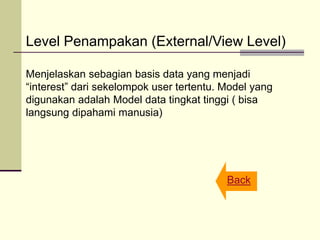 Level Penampakan (External/View Level)
Menjelaskan sebagian basis data yang menjadi
“interest” dari sekelompok user tertentu. Model yang
digunakan adalah Model data tingkat tinggi ( bisa
langsung dipahami manusia)
Back
 