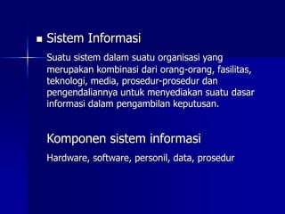  Sistem Informasi
Suatu sistem dalam suatu organisasi yang
merupakan kombinasi dari orang-orang, fasilitas,
teknologi, media, prosedur-prosedur dan
pengendaliannya untuk menyediakan suatu dasar
informasi dalam pengambilan keputusan.
Komponen sistem informasi
Hardware, software, personil, data, prosedur
 