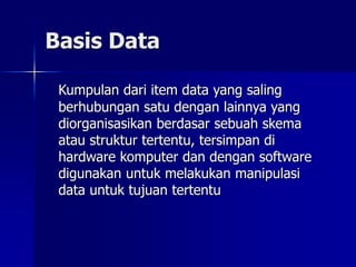 Basis Data
Kumpulan dari item data yang saling
berhubungan satu dengan lainnya yang
diorganisasikan berdasar sebuah skema
atau struktur tertentu, tersimpan di
hardware komputer dan dengan software
digunakan untuk melakukan manipulasi
data untuk tujuan tertentu
 