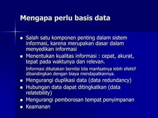 Mengapa perlu basis data
 Salah satu komponen penting dalam sistem
informasi, karena merupakan dasar dalam
menyedikan informasi
 Menentukan kualitas informasi : cepat, akurat,
tepat pada waktunya dan relevan.
Informasi dikatakan bernilai bila manfaatnya lebih efektif
dibandingkan dengan biaya mendapatkannya.
 Mengurangi duplikasi data (data redundancy)
 Hubungan data dapat ditingkatkan (data
relatebility)
 Mengurangi pemborosan tempat penyimpanan
 Keamanan
 