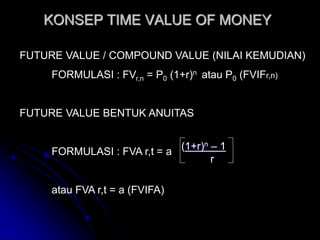 KONSEP TIME VALUE OF MONEY

FUTURE VALUE / COMPOUND VALUE (NILAI KEMUDIAN)
     FORMULASI : FVr,n = P0 (1+r)n atau P0 (FVIFr,n)


FUTURE VALUE BENTUK ANUITAS


     FORMULASI : FVA r,t = a (1+r)n – 1
                                    r

     atau FVA r,t = a (FVIFA)
 