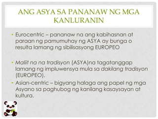 ANG ASYA SA PANANAW NG MGA
          KANLURANIN
• Eurocentric – pananaw na ang kabihasnan at
  paraan ng pamumuhay ng ASYA ay bunga o
  resulta lamang ng sibilisasyong EUROPEO

• Maliit na na tradisyon (ASYA)na tagatanggap
  lamang ng impluwensya mula sa dakilang tradisyon
  (EUROPEO).
• Asian-centric – bigyang halaga ang papel ng mga
  Asyano sa paghubog ng kanilang kasaysayan at
  kultura.
 