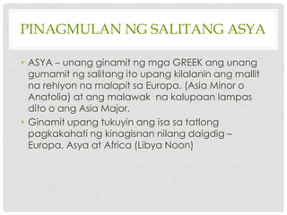 PINAGMULAN NG SALITANG ASYA

• ASYA – unang ginamit ng mga GREEK ang unang
  gumamit ng salitang ito upang kilalanin ang mallit
  na rehiyon na malapit sa Europa. (Asia Minor o
  Anatolia) at ang malawak na kalupaan lampas
  dito o ang Asia Major.
• Ginamit upang tukuyin ang isa sa tatlong
  pagkakahati ng kinagisnan nilang daigdig –
  Europa, Asya at Africa (Libya Noon)
 