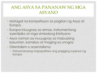 ANG ASYA SA PANANAW NG MGA
            ASYANO
• Matagal na kompetisyon sa pagitan ng Asya at
  Europa.
• Europa iniuugnay sa armas, instrumentong
  siyentipiko at mga simbolong Kristiyano
• Asya naman ay inuuugnay sa mabusising
  kasuotan, kamelyo at maging sa unngoy
• Orientalism o oryentalismo
 • Pamamaraang mapapalitaw ang pagiging superyor ng
   Europa
 