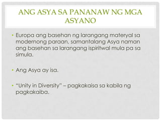 ANG ASYA SA PANANAW NG MGA
            ASYANO
• Europa ang basehan ng larangang materyal sa
  modernong paraan, samantalang Asya naman
  ang basehan sa larangang ispiritwal mula pa sa
  simula.

• Ang Asya ay isa.

• “Unity in Diversity” – pagkakaisa sa kabila ng
  pagkakaiba.
 