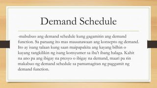 Demand Schedule
-mabubuo ang demand schedule kung gagamitin ang demand
function. Sa paraang ito mas mauunawaan ang konsepto ng demand.
Ito ay isang talaan kung saan maipapakita ang kayang bilhin o
kayang tangkilikin ng isang konsyumer sa iba’t ibang halaga. Kahit
na ano pa ang ibigay na presyo o ibigay na demand, maari pa rin
makabuo ng demand schedule sa pamamagitan ng paggamit ng
demand function.
 