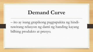Demand Curve
– ito ay isang grapikong pagpapakita ng hindi-
tuwirang relasyon ng dami ng handing kayang
bilhing produkto at presyo.
 