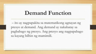 Demand Function
– ito ay nagpapakita sa matematikong ugnayan ng
presyo at demand. Ang demand ay nakabatay sa
pagbabago ng presyo. Ang presyo ang nagpapabago
sa kayang bilhin ng mamimili.
 