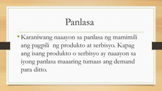 Panlasa
•Karaniwang naaayon sa panlasa ng mamimili
ang pagpili ng produkto at serbisyo. Kapag
ang isang produkto o serbisyo ay naaayon sa
iyong panlasa maaaring tumaas ang demand
para ditto.
 