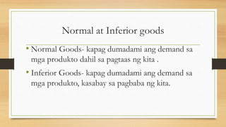 Normal at Inferior goods
• Normal Goods- kapag dumadami ang demand sa
mga produkto dahil sa pagtaas ng kita .
• Inferior Goods- kapag dumadami ang demand sa
mga produkto, kasabay sa pagbaba ng kita.
 